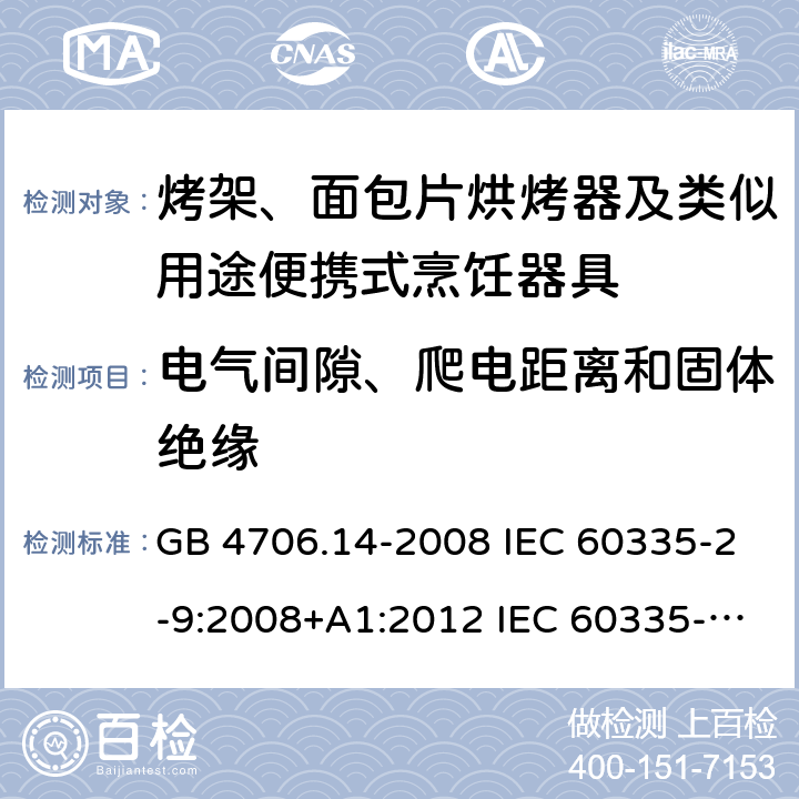 电气间隙、爬电距离和固体绝缘 家用和类似用途电器的安全 烤架、面包片烘烤器及类似用途便携式烹饪器具的特殊要求 GB 4706.14-2008 IEC 60335-2-9:2008+A1:2012 IEC 60335-2-9:2008+A1:2012+A2:2016 IEC 60335-2-9:2019 EN 60335-2-9:2003+A1:2004+A2:2006+A12:2007+A13:2010AS/NZS 60335.2.9:2014+A1:2015+A2:2016+A3:2017 29