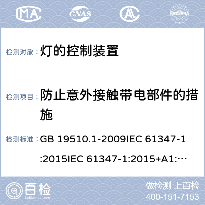 防止意外接触带电部件的措施 灯的控制装置 第1部分:一般要求和安全要求 GB 19510.1-2009
IEC 61347-1:2015
IEC 61347-1:2015+A1:2017 
EN 61347-1:2015
AS/NZS 61347.1:2016 10