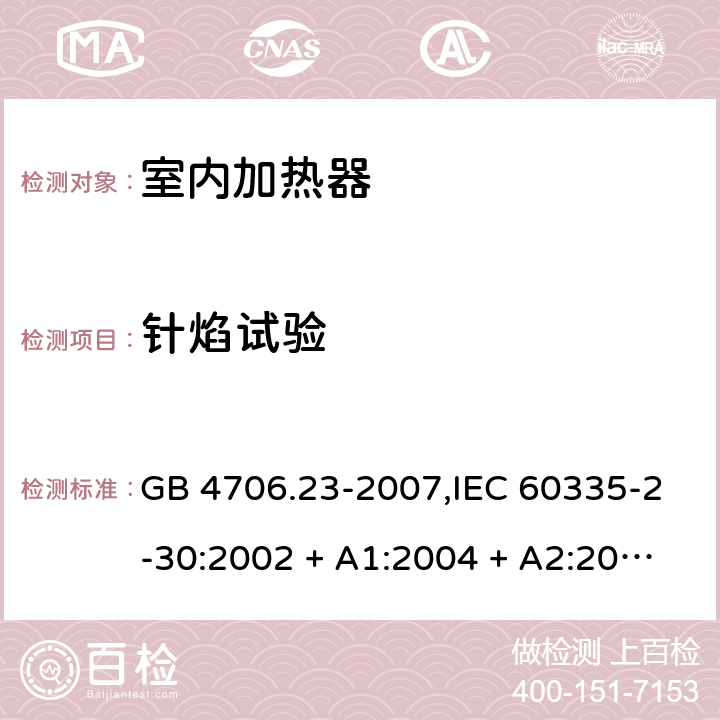 针焰试验 家用和类似用途电器的安全 第2-30部分:室内加热器的特殊要求 GB 4706.23-2007,IEC 60335-2-30:2002 + A1:2004 + A2:2007,IEC 60335-2-30:2009 + cor1:2014+A1:2016,AS/NZS 60335.2.30:2009 + A1:2010 + A2:2014 + A3:2015,AS/NZS 60335.2.30:2015 + A1:2015 + A2:2017 + RUL1:2019 + A3:2020,EN 60335-2-30:2009 + A11:2012 + AC:2014 + A1:2020 附录E