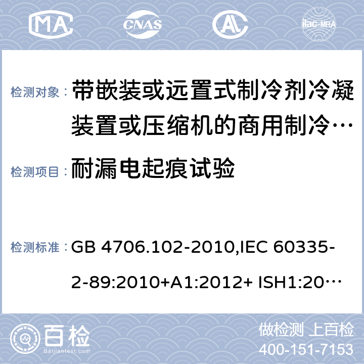 耐漏电起痕试验 家用和类似用途电器的安全 第2-89部分：带嵌装或远置式制冷剂冷凝装置或压缩机的商用制冷器具的特殊要求 GB 4706.102-2010,IEC 60335-2-89:2010+A1:2012+ ISH1:2014+A2:2015,IEC 60335-2-89:2019+COR1:2019,AS/NZS 60335.2.89:2002+A1：2003+A2：2005+A3：2007,AS/NZS 60335.2.89:2010+A1：2013+A2：2016,EN 60335-2-89:2010+A1:2016+A2:2017 附录N