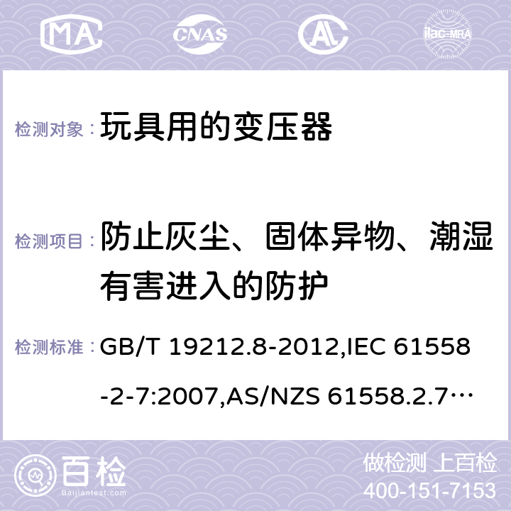 防止灰尘、固体异物、潮湿有害进入的防护 电源变压器,电源装置和类似产品的安全 第2-7部分: 玩具用变压器的特殊要求 GB/T 19212.8-2012,IEC 61558-2-7:2007,AS/NZS 61558.2.7:2008 + A1:2012,EN 61558-2-7:2007 17