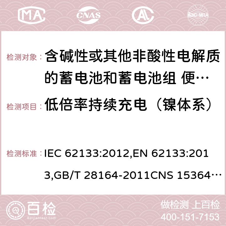 低倍率持续充电（镍体系） 含碱性或其他非酸性电解质的蓄电池和蓄电池组 便携式密封蓄电池和蓄电池组的安全性要求 IEC 62133:2012,EN 62133:2013,GB/T 28164-2011CNS 15364:2013 7.2.1