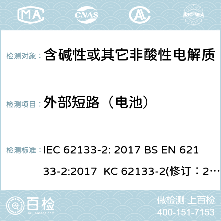 外部短路（电池） 含碱性或其它非酸性电解质的蓄电池和蓄电池组-用于便携式密封型蓄电池和蓄电池组的安全要求 第2部分：锂系 IEC 62133-2: 2017 BS EN 62133-2:2017 KC 62133-2(修订：2020-7-21) IS 16046(Part 2):2018 CSA C22.2 NO. 62133-2:20 UL 62133-2 7.3.2