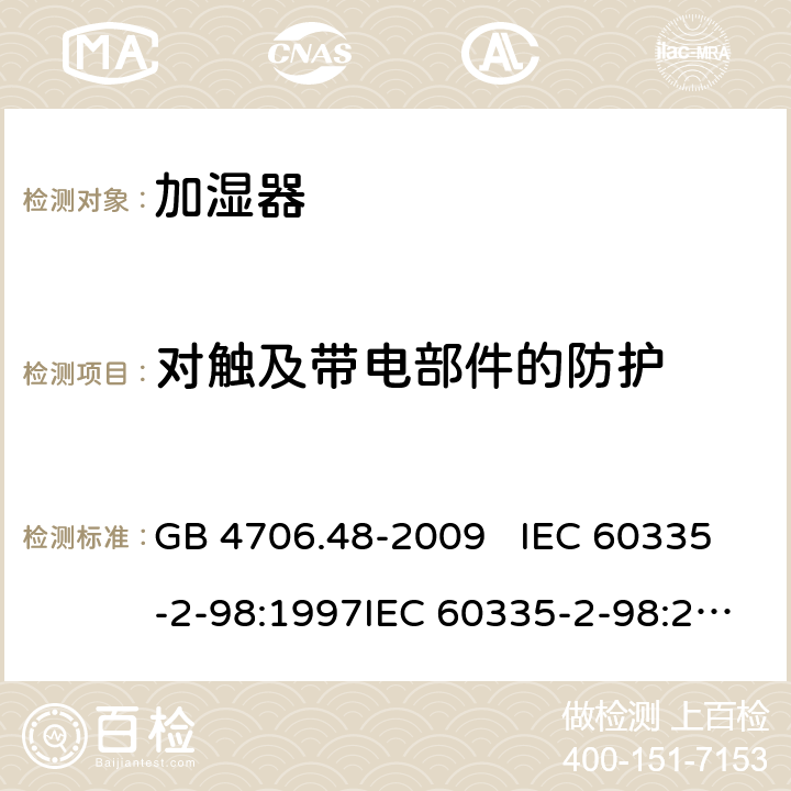 对触及带电部件的防护 家用和类似用途电器的安全 加湿器的特殊要求 GB 4706.48-2009 IEC 60335-2-98:1997IEC 60335-2-98:2002+A1:2004IEC 60335-2-98:2002 +A1:2004+A2:2008EN 60335-2-98:2003EN 60335-2-98:2003+A1:2005 +A2:2008+A11:2019 8