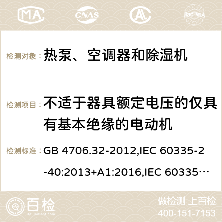 不适于器具额定电压的仅具有基本绝缘的电动机 家用和类似用途电器的安全 第2-40部分：热泵、空调器和除湿机的特殊要求 GB 4706.32-2012,IEC 60335-2-40:2013+A1:2016,IEC 60335-2-40:2018,AS/NZS 60335.2.40:2001+A1:2007,AS/NZS 60335.2.40:2006,AS/NZS 60335.2.40:2015,AS/NZS 60335.2.40:2019,EN 60335-2-40:2003+cor:2010+cor:2006+A11:2004+A12:2005+A1:2006+A2:2009+A13:2012+AC:2013 附录I