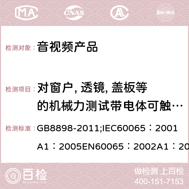 对窗户, 透镜, 盖板等的机械力测试带电体可触及性测试，爬电距离和电气间隙 音频、视频及类似电子设备 安全要求 GB8898-2011;
IEC60065：2001
A1：2005
EN60065：2002
A1：2006
AS/NZS 60065:2003 13