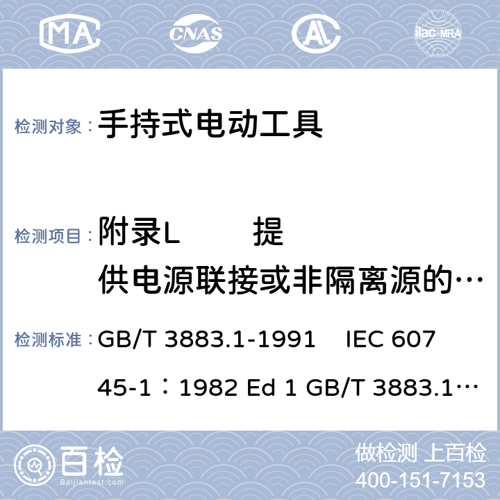 附录L        提供电源联接或非隔离源的电池式工具和电池盒 手持式电动工具的安全 第一部分 通用要求 GB/T 3883.1-1991 IEC 60745-1：1982 Ed 1 GB/T 3883.1-2008 GB/T 3883.1-2005 IEC 60745-1：1997 Ed 2 IEC 60745-1：2003 Ed 3.2 IEC 60745-1：2006 Ed 4 EN 60745-1: 2009 EN 60745-1:2009/A11:2010 AS/NZS60745.1:2009 UL 60745-1:2011 附录L