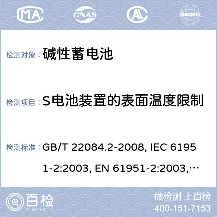 S电池装置的表面温度限制 含碱性或其它非酸性电解质的蓄电池和蓄电池组 便携式密封单体蓄电池 第2部分：金属氢化物镍电池 GB/T 22084.2-2008, IEC 61951-2:2003, EN 61951-2:2003, EN 61951-2:2011, IEC 61951-2:2011, IEC 61951-2:2017 /7.9