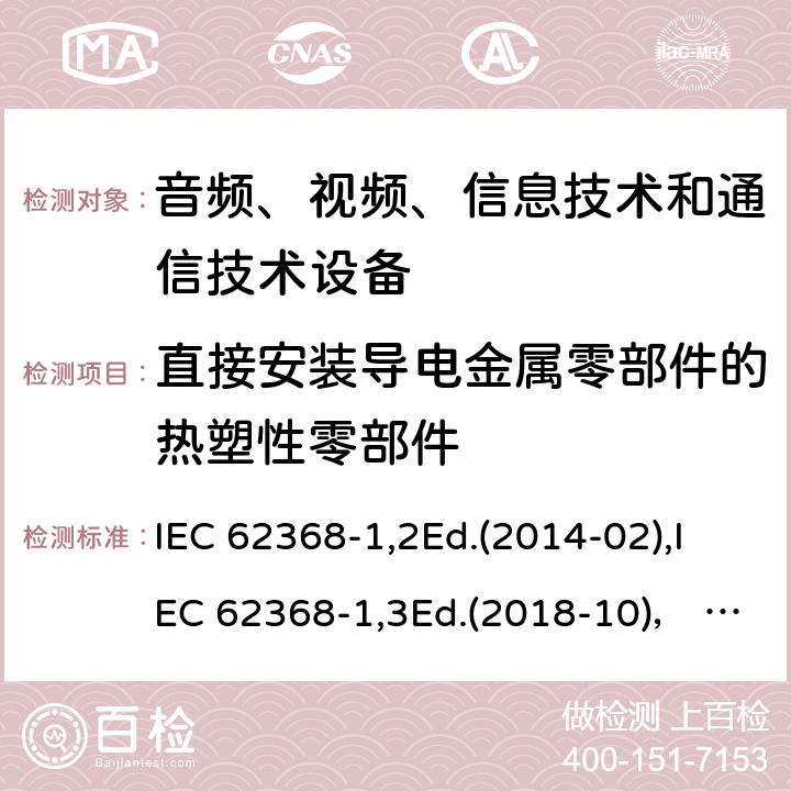 直接安装导电金属零部件的热塑性零部件 音频、视频、信息技术和通信技术设备第1部分：安全要求 IEC 62368-1,2Ed.(2014-02),IEC 62368-1,3Ed.(2018-10)， EN62368-1 (2014) +A11（2017-01）, EN IEC 62368-1:2020+A11:2020,J62368-1 (2020) 5.4.1.10