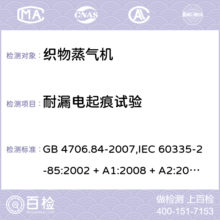 耐漏电起痕试验 家用和类似用途电器的安全 第2-85部分:织物蒸气机的特殊要求 GB 4706.84-2007,IEC 60335-2-85:2002 + A1:2008 + A2:2017,AS/NZS 60335.2.85:2005
+ A1:2009,AS/NZS 60335.2.85:2018,EN 60335-2-85:2003 + A1:2008+A11:2018 + A2:2020 附录N