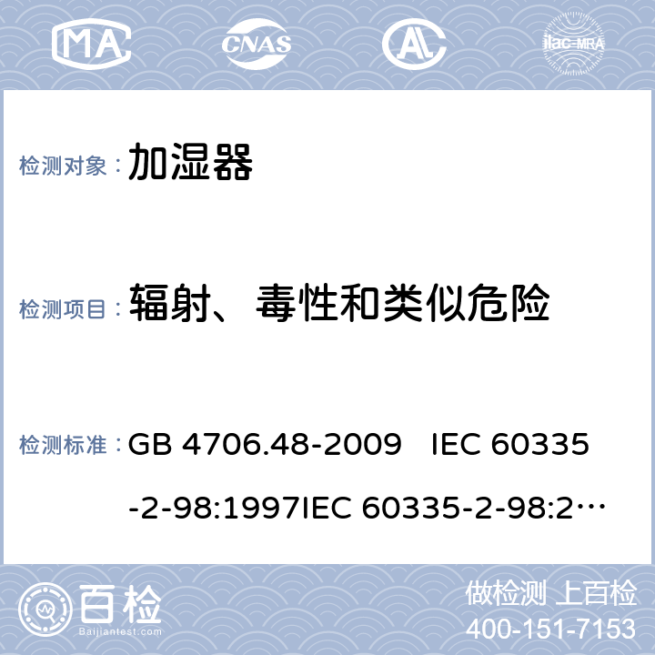 辐射、毒性和类似危险 家用和类似用途电器的安全 加湿器的特殊要求 GB 4706.48-2009 IEC 60335-2-98:1997IEC 60335-2-98:2002+A1:2004IEC 60335-2-98:2002 +A1:2004+A2:2008EN 60335-2-98:2003EN 60335-2-98:2003+A1:2005 +A2:2008+A11:2019 32