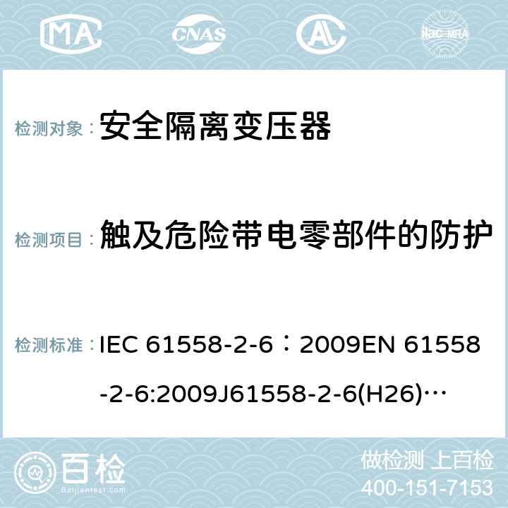 触及危险带电零部件的防护 电源电压为1100V及以下的变压器、电抗器、电源装置和类似产品的安全 第7部分:安全隔离变压器和内装安全隔离变压器的电源装置的特殊要求和试验 IEC 61558-2-6：2009
EN 61558-2-6:2009
J61558-2-6(H26)
GB/T 19212.7-2012 9