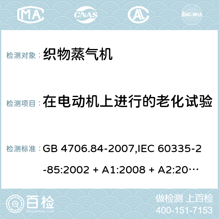 在电动机上进行的老化试验 家用和类似用途电器的安全 第2-85部分:织物蒸气机的特殊要求 GB 4706.84-2007,IEC 60335-2-85:2002 + A1:2008 + A2:2017,AS/NZS 60335.2.85:2005
+ A1:2009,AS/NZS 60335.2.85:2018,EN 60335-2-85:2003 + A1:2008+A11:2018 + A2:2020 附录C