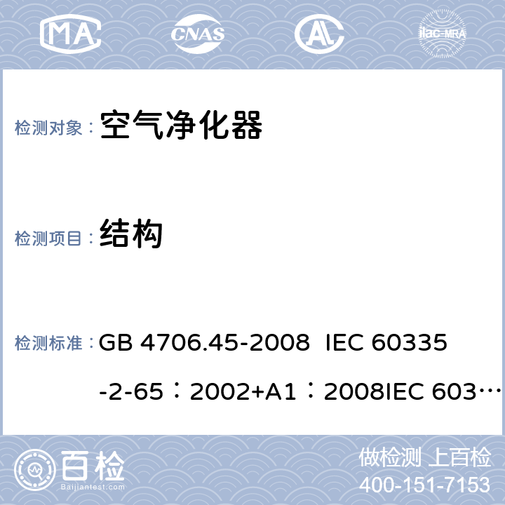 结构 家用和类似用途电器的安全 空气净化器的特殊要求 GB 4706.45-2008 
IEC 60335-2-65：2002+A1：2008
IEC 60335-2-65:2002+A1:2008+A2:2015 
EN 60335-2-65:2003/A11:2012 22.101,22.102