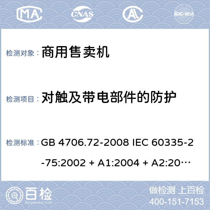 对触及带电部件的防护 家用和类似用途电器的安全 商用售卖机的特殊要求 GB 4706.72-2008 IEC 60335-2-75:2002 + A1:2004 + A2:2008，IEC 60335-2-75:2012, IEC 60335-2-75:2012+A1:2015, EN 60335-2-75:2004 +A1:2005 +A11:2006 +A2:2008+A12：2010 8