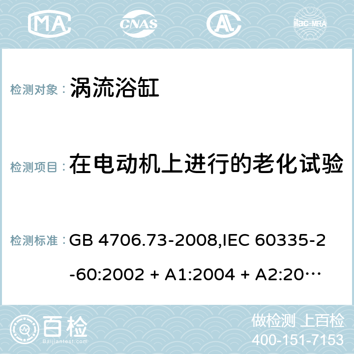 在电动机上进行的老化试验 家用和类似用途电器的安全 第2-60部分:涡流浴缸的特殊要求 GB 4706.73-2008,IEC 60335-2-60:2002 + A1:2004 + A2:2008, IEC 60335-2-60:2017;AS/NZS 60335.2.60:2006
+ A1:2009,AS/NZS 60335.2.60:2018,EN 60335-2-60:2003 + A1:2005 + A2:2008 + A11:2010 + A12:2010 附录C