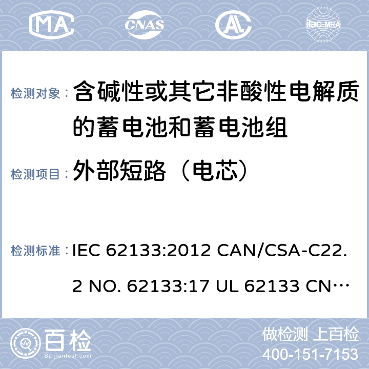 外部短路（电芯） 含碱性或其它非酸性电解质的蓄电池和蓄电池组-用于便携式密封型蓄电池和蓄电池组的安全要求 IEC 62133:2012 CAN/CSA-C22.2 NO. 62133:17 UL 62133 CNS 15364(102年版+CNS 14857-2 (102年版) KC62133(修订：2019-2-15) 8.3.1