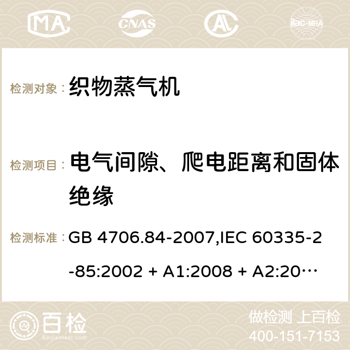 电气间隙、爬电距离和固体绝缘 家用和类似用途电器的安全 第2-85部分:织物蒸气机的特殊要求 GB 4706.84-2007,IEC 60335-2-85:2002 + A1:2008 + A2:2017,AS/NZS 60335.2.85:2005
+ A1:2009,AS/NZS 60335.2.85:2018,EN 60335-2-85:2003 + A1:2008+A11:2018 + A2:2020 29