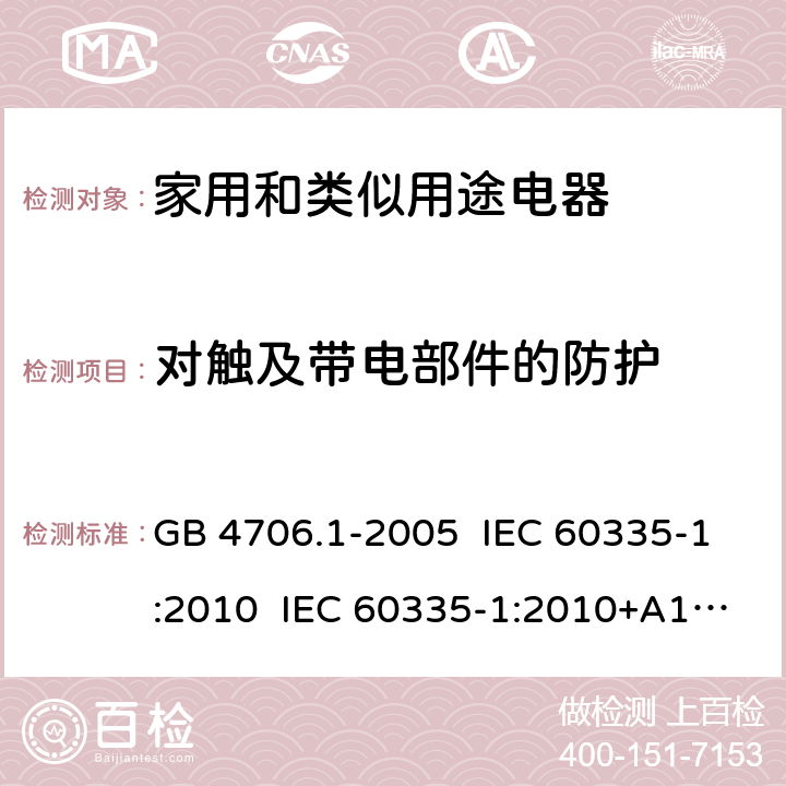 对触及带电部件的防护 家用和类似用途电器的安全 第1部分:通用要求 GB 4706.1-2005 IEC 60335-1:2010 IEC 60335-1:2010+A1:2013+A2:2016 EN 60335-1:2012 EN 60335 1:2012+AC:2014+A11:2014+A13:2017+A1:2019+A14:2019+A2:2019 AS/NZS 60335.1:2011 AS/NZS 60335.1:2011+A1:2012+A2:2014+A3:2015+A4:2017+A5:2019 AS/NZS 60335.1:2020 8