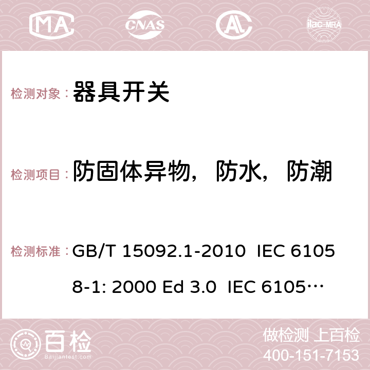 防固體異物，防水，防潮 器具開關 第1部分：通用要求 GB/T 15092.1-2010 IEC 61058-1: 2000 Ed 3.0 IEC 61058-1: 2008 Ed 3.2＋corrigendum1:2009 IEC 61058-1:2016 Ed 4.0 IEC 61058-1-1:2016 IEC 61058-1-2:2016 EN 61058-1:2002/A2:2009 EN 61058-1:2018 EN 61058-1-1:2016/AC:2019 EN 61058-1-2:2016/AC:2019 14