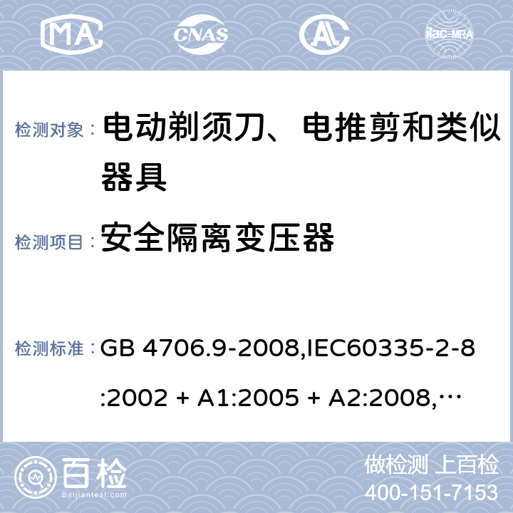 安全隔离变压器 家用和类似用途电器的安全 第2-8部分:电动剃须刀、电推剪及类似器具的特殊要求 GB 4706.9-2008,IEC60335-2-8:2002 + A1:2005 + A2:2008,
IEC 60335-2-8:2012 + A1:2015+A2:2018,AS/NZS 60335.2.8:2004 + A1:2006 + A2:2009,AS/NZS 60335.2.8:2013 + A1:2017+A2:2019,EN 60335-2-8-2003 + A1:2005 + A2:2008,EN 60335-2-8:2015 + A1:2016 附录G