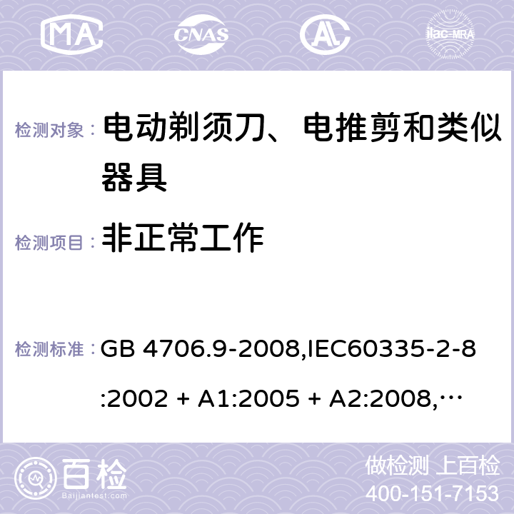 非正常工作 家用和类似用途电器的安全 第2-8部分:电动剃须刀、电推剪及类似器具的特殊要求 GB 4706.9-2008,IEC60335-2-8:2002 + A1:2005 + A2:2008,
IEC 60335-2-8:2012 + A1:2015+A2:2018,AS/NZS 60335.2.8:2004 + A1:2006 + A2:2009,AS/NZS 60335.2.8:2013 + A1:2017+A2:2019,EN 60335-2-8-2003 + A1:2005 + A2:2008,EN 60335-2-8:2015 + A1:2016 19