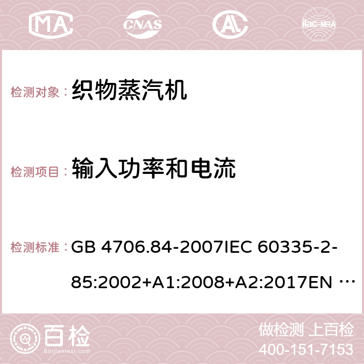 输入功率和电流 家用和类似用途电器的安全 第2部分：织物蒸汽机的特殊要求 GB 4706.84-2007IEC 60335-2-85:2002+A1:2008+A2:2017EN 60335-2-85:2003+A1:2008+A11:2018AS/NZS60335.2.85:2005+A1:2009 AS/NZS 60335.2.85:2018 10