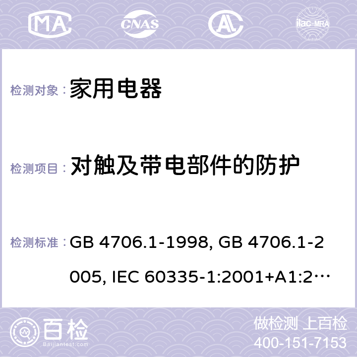 对触及带电部件的防护 家用和类似用途电器的安全 第1部分 通用要求 GB 4706.1-1998, GB 4706.1-2005, IEC 60335-1:2001+A1:2004+A2:2006, IEC 60335-1:2010+A1:2013+A2:2016, IEC 60335-1:2020, EN 60335-1:2002+A1:2004+A11:2004+A12:2006+A2:2006 ,EN 60335-1:2012+AC:2014 +A11:2014+A13:2017+A1:2019+A14:2019+A2:2019 8