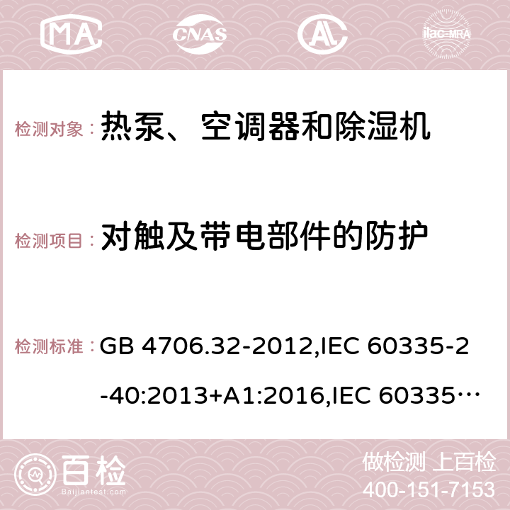 对触及带电部件的防护 家用和类似用途电器的安全 第2-40部分：热泵、空调器和除湿机的特殊要求 GB 4706.32-2012,IEC 60335-2-40:2013+A1:2016,IEC 60335-2-40:2018,AS/NZS 60335.2.40:2001+A1:2007,AS/NZS 60335.2.40:2006,AS/NZS 60335.2.40:2015,AS/NZS 60335.2.40:2019,EN 60335-2-40:2003+cor:2010+cor:2006+A11:2004+A12:2005+A1:2006+A2:2009+A13:2012+AC:2013 8