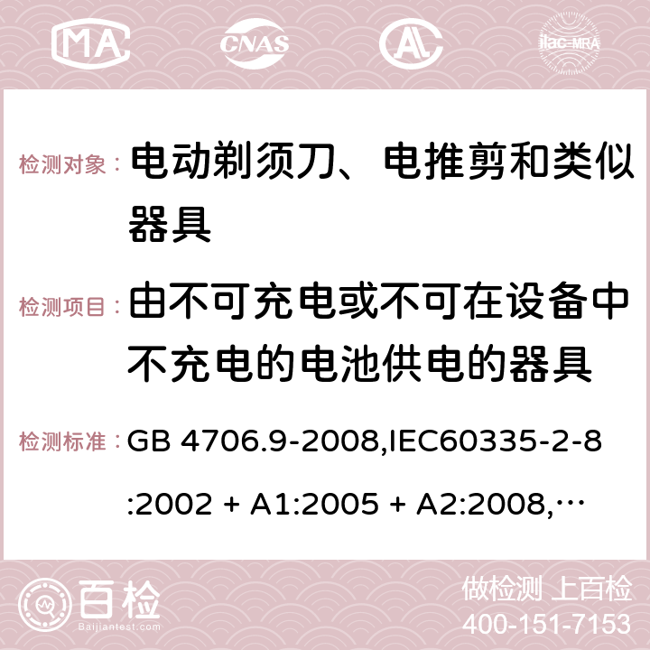 由不可充电或不可在设备中不充电的电池供电的器具 家用和类似用途电器的安全 第2-8部分:电动剃须刀、电推剪及类似器具的特殊要求 GB 4706.9-2008,IEC60335-2-8:2002 + A1:2005 + A2:2008,
IEC 60335-2-8:2012 + A1:2015+A2:2018,AS/NZS 60335.2.8:2004 + A1:2006 + A2:2009,AS/NZS 60335.2.8:2013 + A1:2017+A2:2019,EN 60335-2-8-2003 + A1:2005 + A2:2008,EN 60335-2-8:2015 + A1:2016 IEC 60335-1,AS/NZS 60335.1和EN 60335-1: 附录S