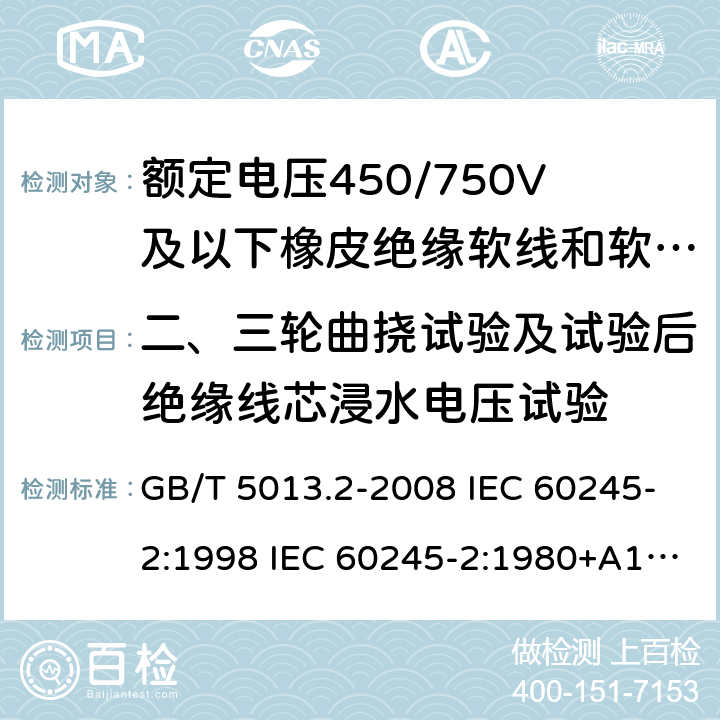 二、三轮曲挠试验及试验后绝缘线芯浸水电压试验 额定电压450/750V及以下橡皮绝缘电缆 第2部分试验方法 GB/T 5013.2-2008 IEC 60245-2:1998 IEC 60245-2:1980+A1:1985 IEC 60245-2:1994+A1:1997+A2:1998 J 60245-2（H20） JIS C 3663-2：2003 3