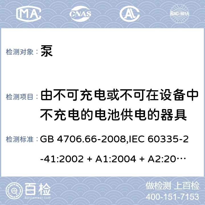 由不可充电或不可在设备中不充电的电池供电的器具 家用和类似用途电器的安全 第2-41部分:泵的特殊要求 GB 4706.66-2008,IEC 60335-2-41:2002 + A1:2004 + A2:2009 
IEC 60335-2-41:2012,AS/NZS 60335.2.41:2004 + A1:2010,AS/NZS 60335.2.41:2013+A1:2018,EN 60335-2-41:2003 + A1:2004 + A2:2010 IEC 60335-1,AS/NZS 60335.1和EN 60335-1: 附录S