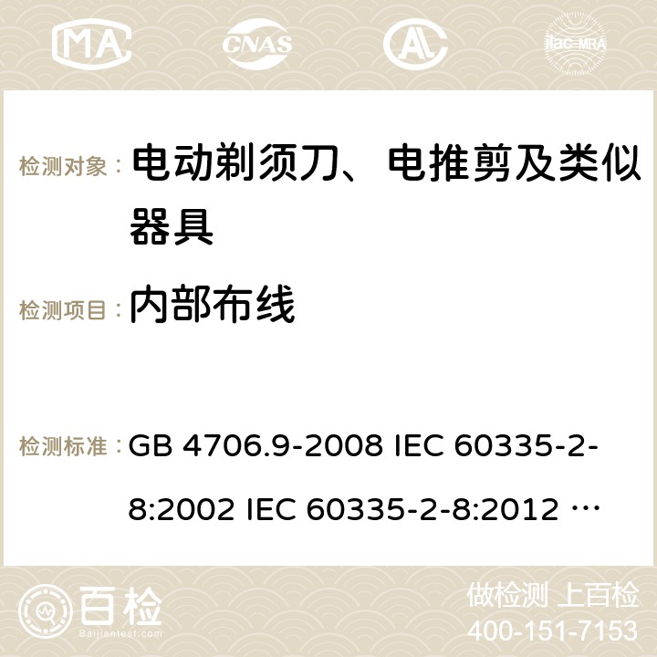 内部布线 家用和类似用途电器的安全 电动剃须刀、电推剪及类似器具的特殊要求 GB 4706.9-2008 IEC 60335-2-8:2002 IEC 60335-2-8:2012 IEC 60335-2-8:2012/AMD1:2015 IEC 60335-2-8:2002/AMD1:2005 IEC 60335-2-8:2002/AMD2:2008 EN 60335-2-8:2003 EN 60335-2-8-2015 23