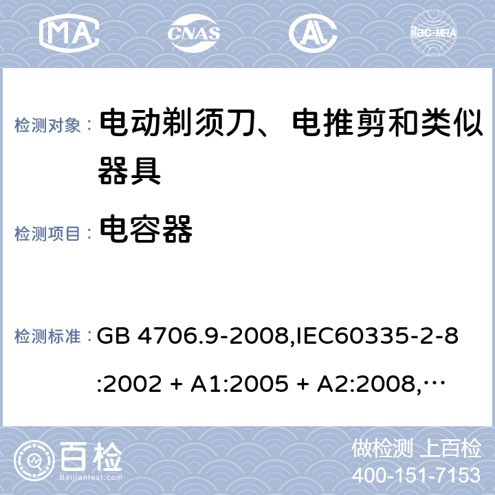 电容器 家用和类似用途电器的安全 第2-8部分:电动剃须刀、电推剪及类似器具的特殊要求 GB 4706.9-2008,IEC60335-2-8:2002 + A1:2005 + A2:2008,
IEC 60335-2-8:2012 + A1:2015+A2:2018,AS/NZS 60335.2.8:2004 + A1:2006 + A2:2009,AS/NZS 60335.2.8:2013 + A1:2017+A2:2019,EN 60335-2-8-2003 + A1:2005 + A2:2008,EN 60335-2-8:2015 + A1:2016 附录F