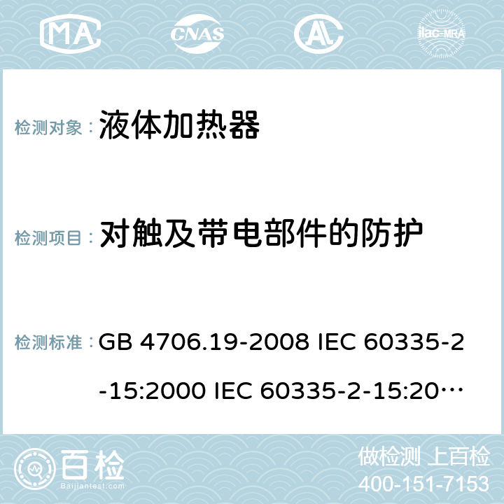 对触及带电部件的防护 家用和类似用途电器的安全 液体加热器的特殊要求 GB 4706.19-2008 IEC 60335-2-15:2000 IEC 60335-2-15:2002+A1:2005+A2:2008 IEC 60335-2-15:2012+A1：2016+A2:2018 EN 60335-2-15:2002+A1:2005+A2:2008 EN 60335-2-15:2016+A11:2018 8