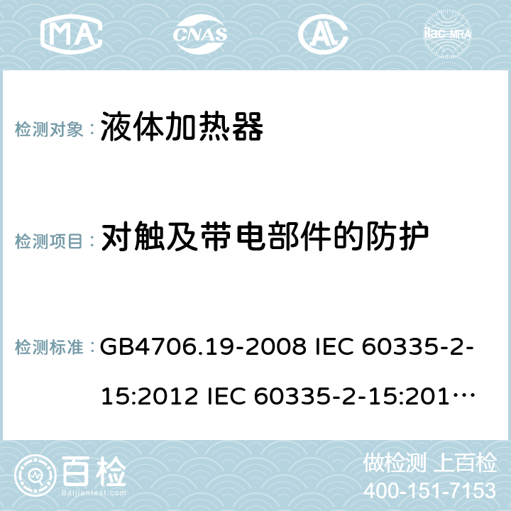 对触及带电部件的防护 家用和类似用途电器的安全 液体加热器的特殊要求 GB4706.19-2008 IEC 60335-2-15:2012 IEC 60335-2-15:2012/AMD1:2016 IEC 60335-2-15:2012/AMD2:2018 IEC 60335-2-15:2002 IEC 60335-2-15:2002/AMD1:2005 IEC 60335-2-15:2002/AMD2:2008 EN 60335-2-15-2016+A11:2018 8