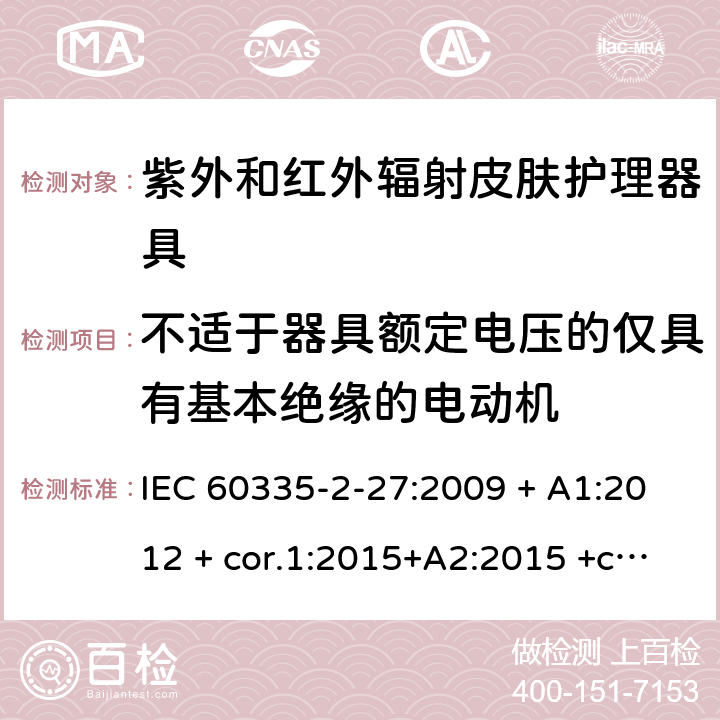 不适于器具额定电压的仅具有基本绝缘的电动机 家用及类似用途电器 安全性 第2-27部分:紫外和红外辐射皮肤护理器具的特殊要求 IEC 60335-2-27:2009 + A1:2012 + cor.1:2015+A2:2015 +cor.2:2016;CSV/COR1:2015,IEC 60335-2-27:2019,AS/NZS 60335.2.27:2010 + A1:2014 + A2:2015,AS/NZS 60335.2.27:2016 + A1:2017,EN 60335-2-27:2013 + A1:202 + A2:2020 附录I