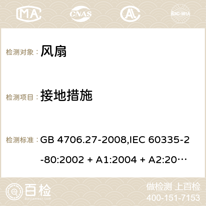 接地措施 家用和类似用途电器的安全 第2-80部分:风扇的特殊要求 GB 4706.27-2008,IEC 60335-2-80:2002 + A1:2004 + A2:2008,IEC 60335-2-80:2015,AS/NZS 60335.2.80:2004
+ A1:2009,AS/NZS 60335.2.80:2016,EN 60335-2-80:2003 + A1:2004 + A2:2009 27