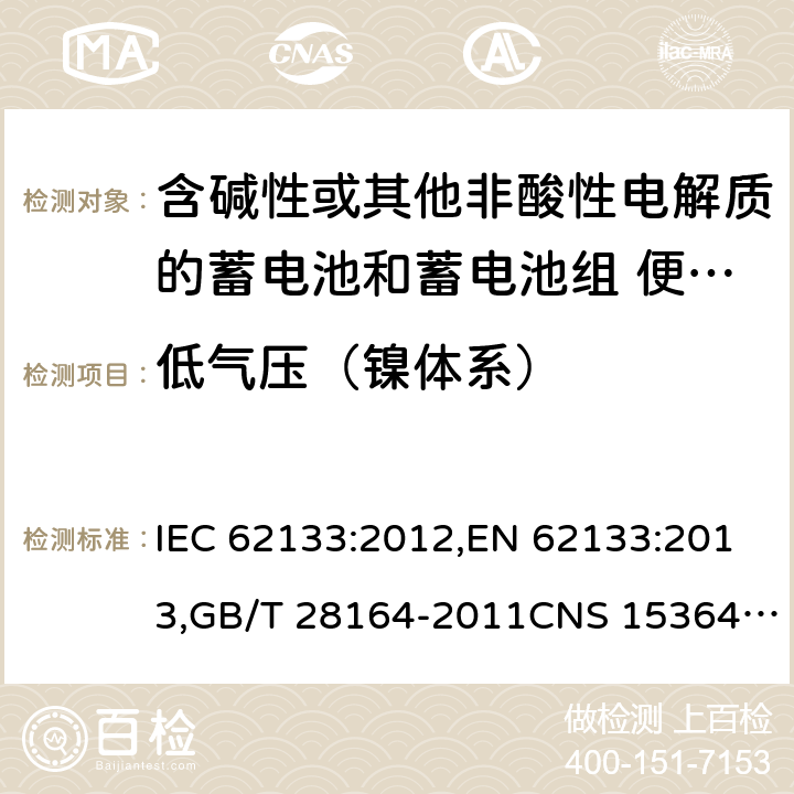 低气压（镍体系） 含碱性或其他非酸性电解质的蓄电池和蓄电池组 便携式密封蓄电池和蓄电池组的安全性要求 IEC 62133:2012,EN 62133:2013,GB/T 28164-2011CNS 15364:2013 7.3.7