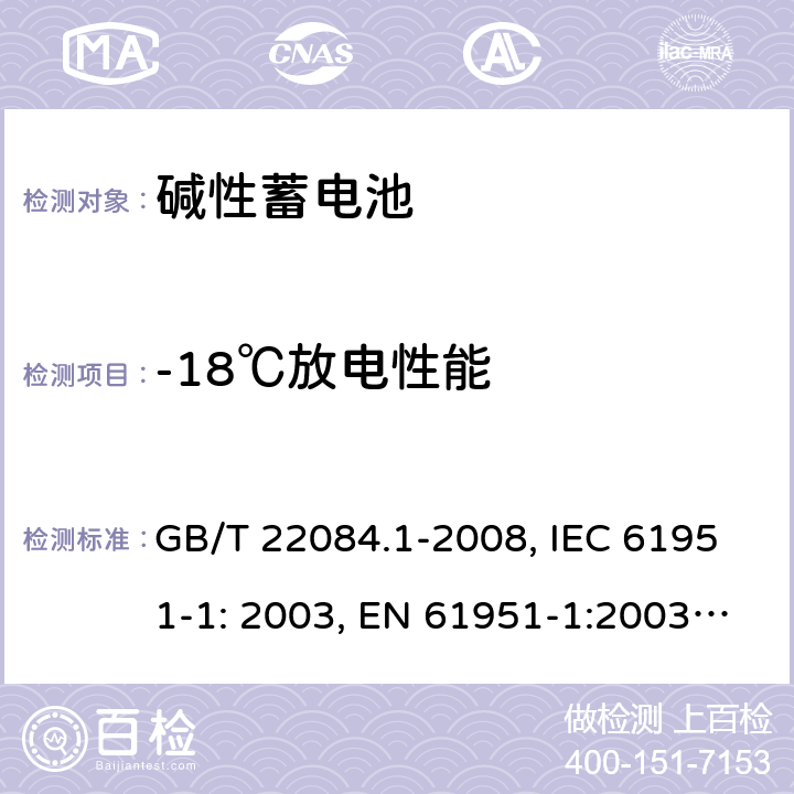 -18℃放电性能 含碱性或其它非酸性电解质的蓄电池和蓄电池组 便携式密封单体蓄电池 第1部分：镉镍电池 GB/T 22084.1-2008, IEC 61951-1: 2003, EN 61951-1:2003, EN 61951-1:2014, IEC 61951-1:2013, IEC 61951-1:2017 7.2.2/7.3.3