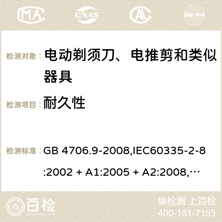 耐久性 家用和类似用途电器的安全 第2-8部分:电动剃须刀、电推剪及类似器具的特殊要求 GB 4706.9-2008,IEC60335-2-8:2002 + A1:2005 + A2:2008,
IEC 60335-2-8:2012 + A1:2015+A2:2018,AS/NZS 60335.2.8:2004 + A1:2006 + A2:2009,AS/NZS 60335.2.8:2013 + A1:2017+A2:2019,EN 60335-2-8-2003 + A1:2005 + A2:2008,EN 60335-2-8:2015 + A1:2016 18