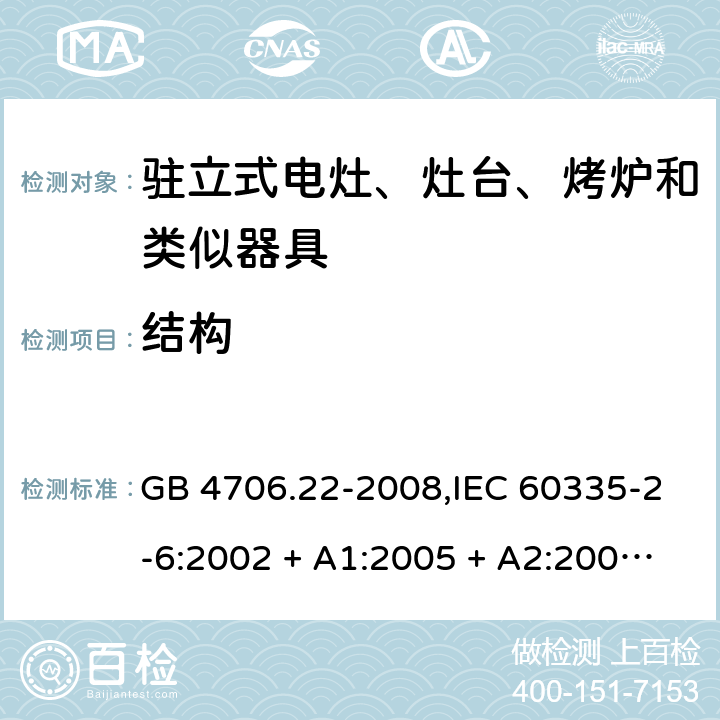 结构 家用和类似用途电器的安全 第2-6部分:驻立式电灶、灶台、烤炉及类似器具的特殊要求 GB 4706.22-2008,IEC 60335-2-6:2002 + A1:2005 + A2:2008,IEC 60335-2-6:2014+A1:2018,AS/NZS 60335.2.6:2008 + A1:2008 + A2:2009 + A3:2010 + A4:2011,AS/NZS 60335.2.6:2014+A1:2015+A2:2019, 
EN 60335-2-6:2003 + A1:2005 + A2:2008 + A11:2010 + A12:2012 + A13:2013,EN 60335-2-6:2015 + A1:202 + A11:2020 22