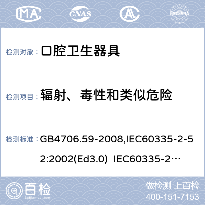 輻射、毒性和類似危險 家用和類似用途電器的安全　口腔衛生器具的特殊要求 GB4706.59-2008,IEC60335-2-52:2002(Ed3.0) 
IEC60335-2-52:2002+A1:2008+A2:2017,EEN60335-2-52:2003+A12:2019 32