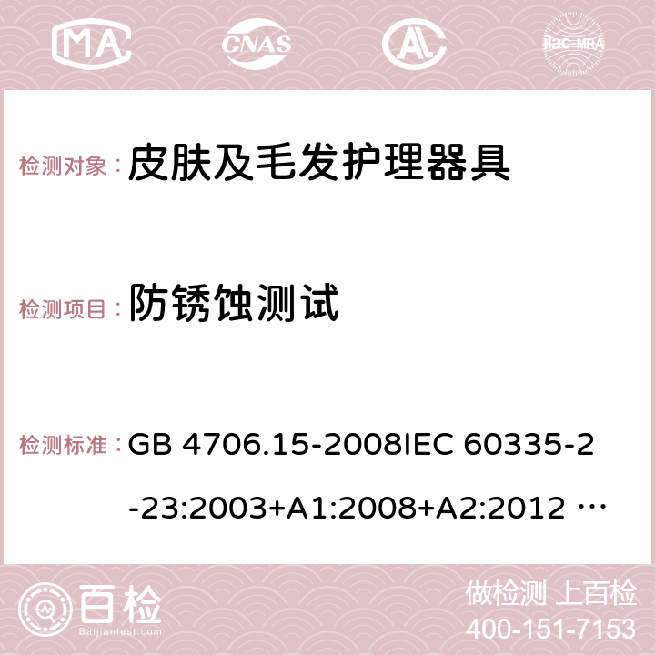 防锈蚀测试 家用和类似用途电器的安全 皮肤及毛发护理器具的特殊要求 GB 4706.15-2008
IEC 60335-2-23:2003+A1:2008+A2:2012 
IEC 60335-2-23:2016+A1:2019 
EN 60335-2-23:2003+A1:2008+A11:2010+AC:2012+A2: 2015
AS/NZS 60335.2.23:2012+A1:2015 AS/NZS 60335.2.23:2017 SANS 60335-2-23:2019 (Ed. 4.00) 31