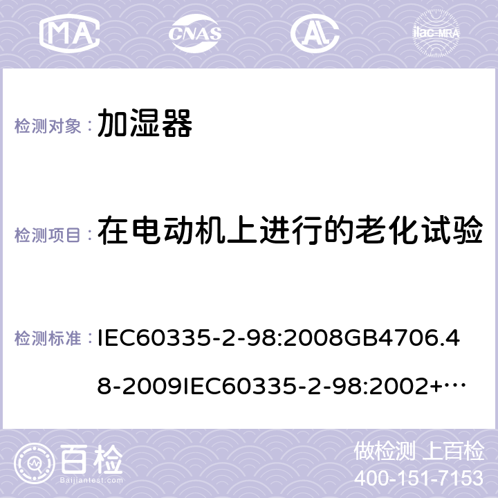 在电动机上进行的老化试验 家用和类似用途电器的安全加湿器的特殊要求 IEC60335-2-98:2008
GB4706.48-2009
IEC60335-2-98:2002+A1:2004+A2:2008
EN60335-2-98:2003+A1:2005+A2:2008+A11:2019
AS/NZS60335.2.98:2005+A1:2009+A2;2014
SANS60335-2-98:2010(Ed.2.02) 附录C