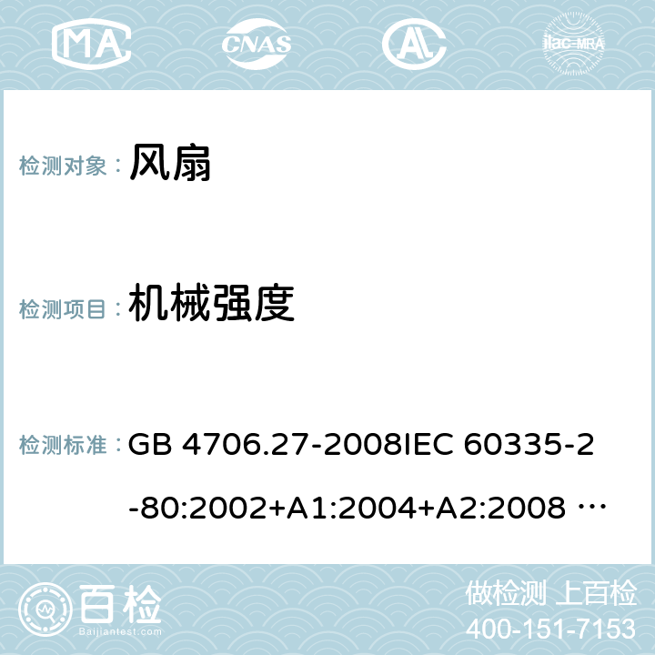 机械强度 家用和类似用途电器的安全 风扇的特殊要求 GB 4706.27-2008
IEC 60335-2-80:2002+A1:2004+A2:2008 
IEC 60335-2-80:2015 
EN 60335-2-80:2003+A1:2004+A2:2009
AS/NZS 60335.2.80:2004+A1:2009
AS/NZS 60335.2.80:2016
SANS 60335-2-80:2009 (Ed. 2.02) SANS 60335-2-80:2016 (Ed. 3.00) 21