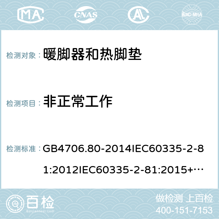 非正常工作 家用和类似用途电器的安全暖脚器和热脚垫的特殊要求 GB4706.80-2014
IEC60335-2-81:2012
IEC60335-2-81:2015+A1:2017
EN60335-2-81:2003+A1:2007+A2:2012
AS/NZS60335.2.81:2015+A1:2017+A2:2018
SANS60335-2-81:2014(Ed.2.02)SANS60335-2-81:2016(Ed.3.00) 19