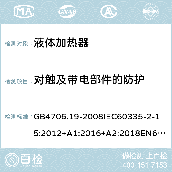 对触及带电部件的防护 家用和类似用途电器的安全液体加热器的特殊要求 GB4706.19-2008
IEC60335-2-15:2012+A1:2016+A2:2018
EN60335-2-15:2002+A1:2005+A2:2008+A11:2012+AC:2013
EN60335-2-15:2016+A11:2018
AS/NZS60335.2.15:2002+A1:2003+A2:2003+A3:2006+A4:2009
AS/NZS60335.2.15:2013+A1:2016+A2:2017+A3:2018+A4:2019AS/NZS60335.2.15:2019 8