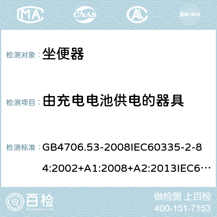 由充电电池供电的器具 家用和类似用途电器的安全坐便器的特殊要求 GB4706.53-2008
IEC60335-2-84:2002+A1:2008+A2:2013IEC60335-2-84:2019
EN60335-2-84:2003+A1:2008+A2:2019
AS/NZS60335.2.84:2014
SANS60335-2-84:2014(Ed.2.02) 附录B