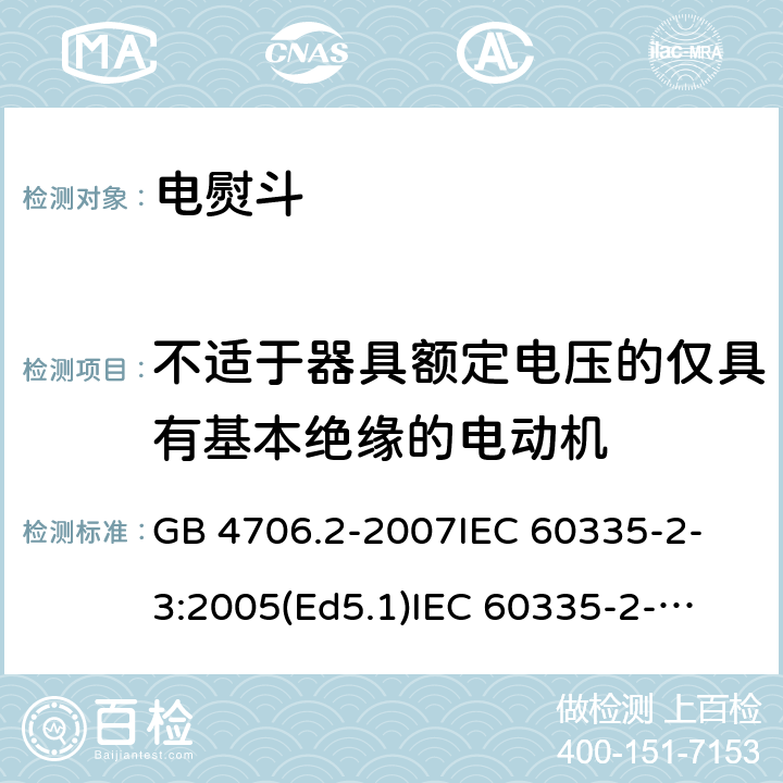 不适于器具额定电压的仅具有基本绝缘的电动机 家用和类似用途电器的安全 电熨斗的特殊要求 GB 4706.2-2007
IEC 60335-2-3:2005(Ed5.1)
IEC 60335-2-3:2012+A1:2015
EN 60335-2-3:2002+A1:2005 +A2:2008+A11:2010+AC:2012
EN 60335-2-3:2016
AS/NZS 60335.2.3:2012+A1:2016
SANS 60335-2-3:2016 (Ed. 4.01)
SANS 60335-2-3:2013 (Ed. 4.00) 附录I